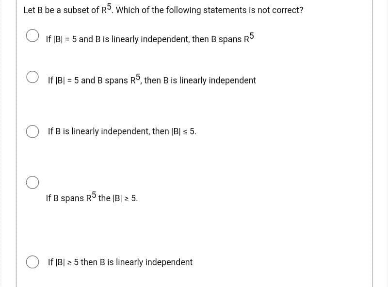 Let B be a subset of R5. Which of the following statements is not correct?
If |B| = 5 and B is linearly independent, then B spans R5
If |B| = 5 and B spans R5, then B is linearly independent
If B is linearly independent, then |B| ≤ 5.
If B spans
R5 the IBI ≥ 5.
If |B| 25 then B is linearly independent