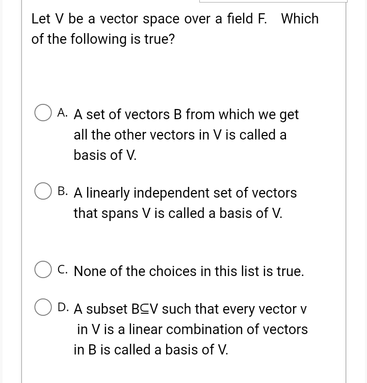 Let V be a vector space over a field F. Which
of the following is true?
OA. A set of vectors B from which we get
all the other vectors in V is called a
basis of V.
B. A linearly independent set of vectors
that spans V is called a basis of V.
OC. None of the choices in this list is true.
OD. A subset BCV such that every vector v
in V is a linear combination of vectors
in B is called a basis of V.