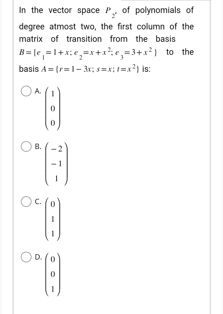 In the vector space P of polynomials of
2'
degree atmost two, the first column of the
matrix of transition from the basis
B=(e₁=1+x;e₂=x+x²e₂=3+x²) to
basis A={r= 1− 3x; s=x; t=x²} is:
A. 1
O*:)
B.
-2
*(-9
- 1
1
06 (8)
D.
0° (:)