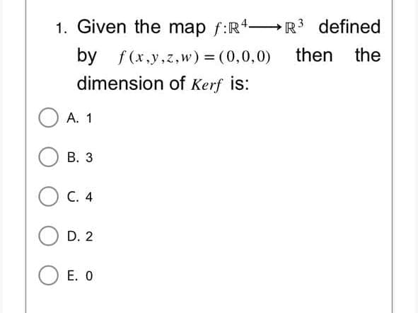 1. Given the map f:R4R³ defined
by f(x,y,z,w) = (0,0,0) then the
dimension of Kerf is:
A. 1
B. 3
C. 4
D. 2
OE. O