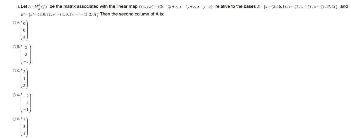 1. Let A = MB (f) be the matrix associated with the linear map f(x,y,z) = (2x − 2y+z, x − 4y+z, x-y-z) relative to the bases B={u=(5,16,1); v= (2, 1, –4); w=(7,17,2)} and
B'={u'=(2,0,1); v' = (1,0,1); w'=(3,2,0)) Then the second column of A is:
*)
0
O A. (0
O B.
"B)
°)
SOC.
O D.
(6)