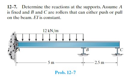 12-7. Determine the reactions at the supports. Assume A
is fixed and B and C are rollers that can either push or pull
on the beam. El is constant.
12 kN/m
5m
Prob. 12-7
B
-2.5 m-