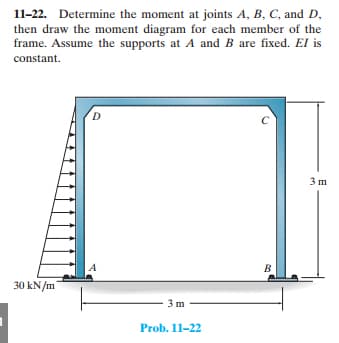 11-22. Determine the moment at joints A, B, C, and D,
then draw the moment diagram for each member of the
frame. Assume the supports at A and B are fixed. El is
constant.
30 kN/m
D
3m
Prob. 11-22
C
B
3 m