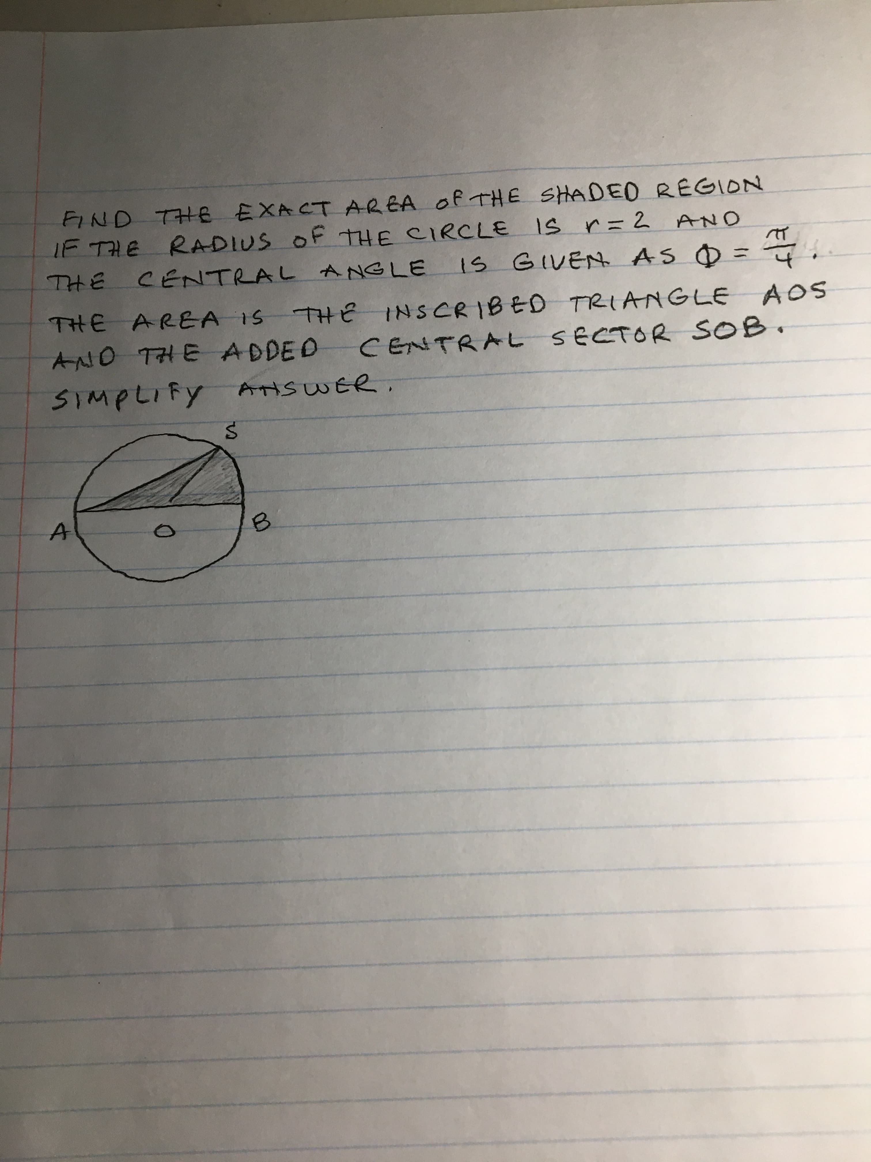 FIND THE EXACT AREA Of THE SHADEO REGION
IF THE RADIUS OF THE CIRCLE IS r=2 AND
IS GIVEN AS O =4.
THE
CENTRAL ANGLE
THE AREA IS
AND THE ADDED CENTRAL S ECTOR SOB.
THE INSCRIBED TRIANGLE AOS
SIMPLIFY ANSWER.
B.

