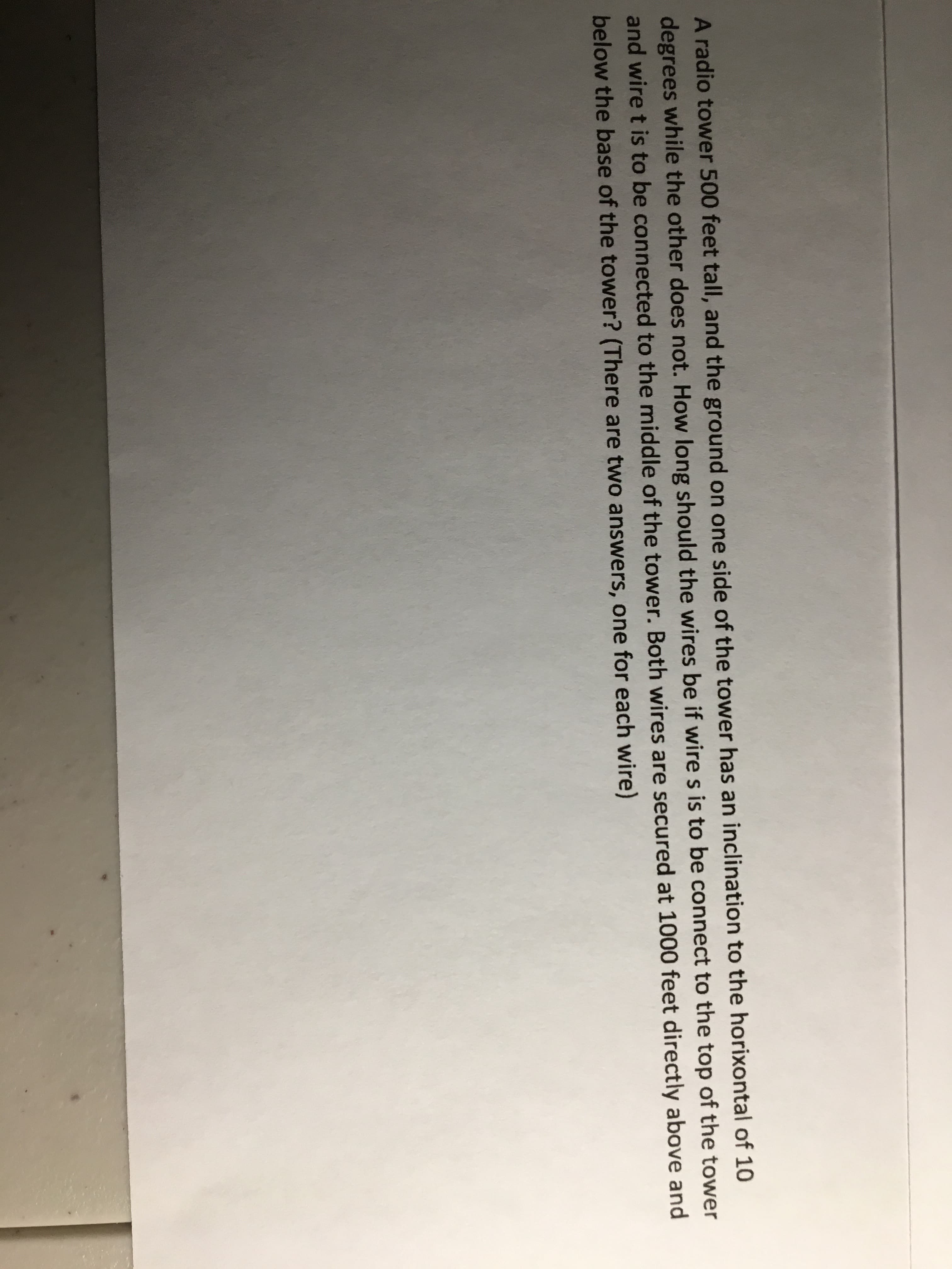 A radio tower 500 feet tall, and the ground on one side of the tower has an inclination to the horixontal of 10
degrees while the other does not. How long should the wires be if wire s is to be connect to the top of the tower
and wire t is to be connected to the middle of the tower. Both wires are secured at 1000 feet directly above and
below the base of the tower? (There are two answers, one for each wire)

