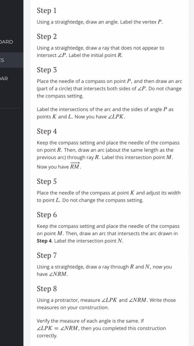 Step 1
Using a straightedge, draw an angle. Label the vertex P.
Step 2
DARD
Using a straightedge, draw a ray that does not appear to
intersect ZP. Label the initial point R.
ES
Step 3
PAR
Place the needle of a compass on point P, and then draw an arc
(part of a circle) that intersects both sides of ZP. Do not change
the compass setting.
Label the intersections of the arc and the sides of angle P as
points K and L. Now you have ZLPK.
Step 4
Keep the compass setting and place the needle of the compass
on point R. Then, draw an arc (about the same length as the
previous arc) through ray R. Label this intersection point M.
Now you have RM.
Step 5
Place the needle of the compass at point K and adjust its width
to point L. Do not change the compass setting.
Step 6
Keep the compass setting and place the needle of the compass
on point M. Then, draw an arc that intersects the arc drawn in
Step 4. Label the intersection point N.
Step 7
Using a straightedge, draw a ray through R and N, now you
have ZNRM.
Step 8
Using a protractor, measure ZLPK and ZNRM. Write those
measures on your construction.
Verify the measure of each angle is the same. If
ZLPK = ZNRM, then you completed this construction
correctly.
