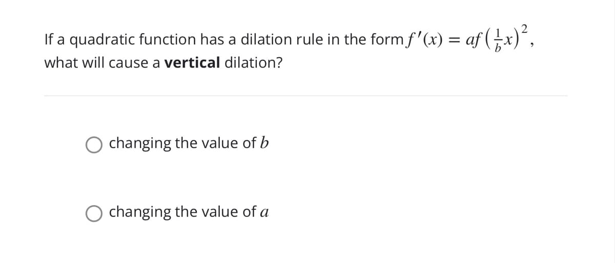 If a quadratic function has a dilation rule in the form f'(x) = af (x)´,
what will cause a vertical dilation?
changing the value of b
changing the value of a
