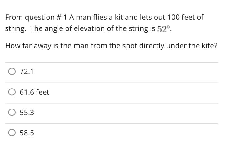 From question # 1 A man flies a kit and lets out 100 feet of
string. The angle of elevation of the string is 52º.
How far away is the man from the spot directly under the kite?
72.1
61.6 feet
55.3
58.5