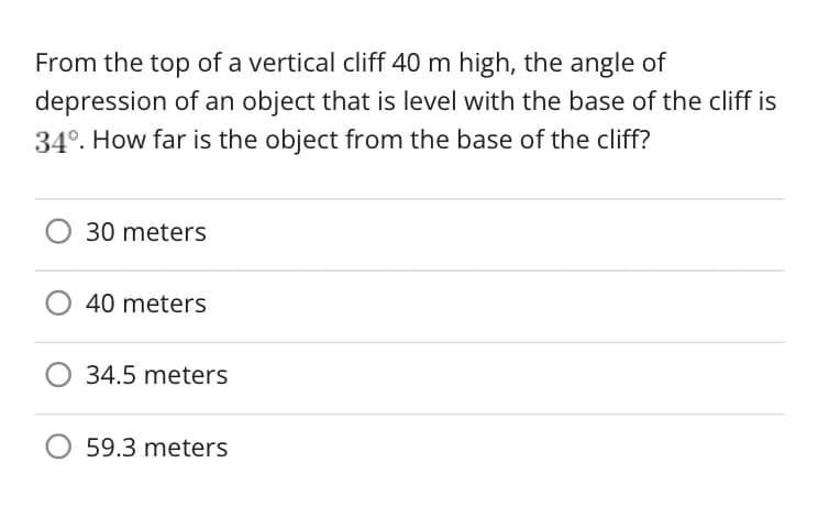 From the top of a vertical cliff 40 m high, the angle of
depression of an object that is level with the base of the cliff is
34°. How far is the object from the base of the cliff?
30 meters
40 meters
O 34.5 meters
O 59.3 meters