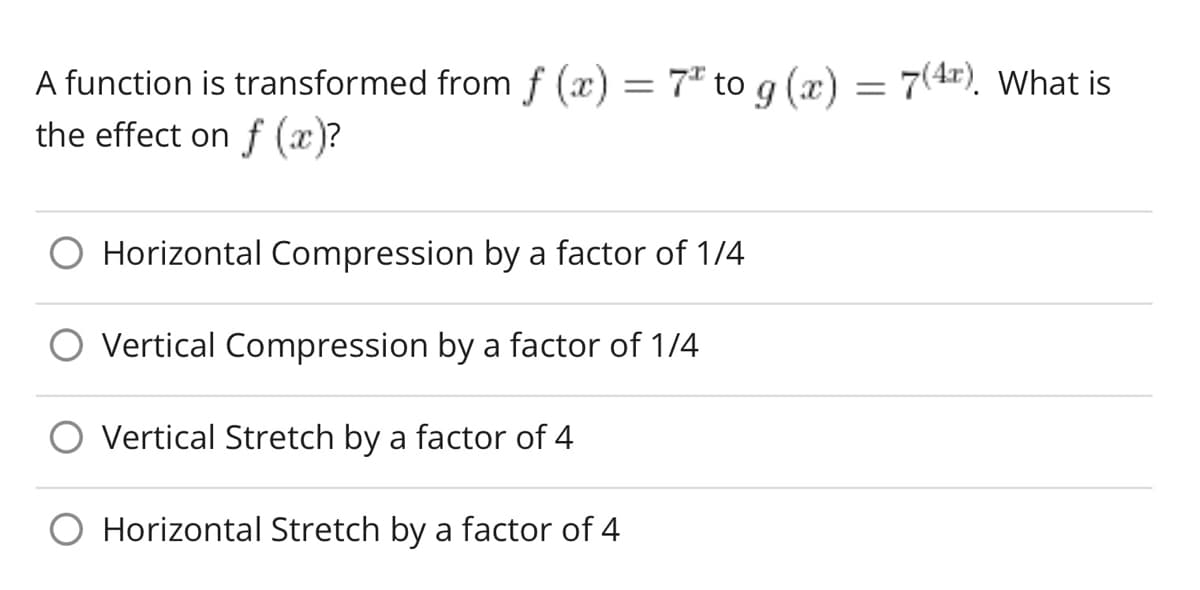 ### Understanding Function Transformations

When a function is transformed from \( f(x) = 7^x \) to \( g(x) = 7^{(4x)} \), what is the effect on \( f(x) \)?

- ○ Horizontal Compression by a factor of 1/4
- ○ Vertical Compression by a factor of 1/4
- ○ Vertical Stretch by a factor of 4
- ○ Horizontal Stretch by a factor of 4

#### Explanation

This transformation involves modifying the exponent of the base function \( 7^x \). Specifically, \( 7^x \) becomes \( 7^{4x} \). This exponentiation implies a horizontal transformation due to the coefficient of \( x \).

1. The transformation \( 7^{4x} \) compresses the graph horizontally by a factor of \( \frac{1}{4} \). This means for any given value of \( x \), the function \( g(x) \) reaches the same output as \( f(x) \) does, but at \( x \) scaled down by a factor of 4.

Here, we choose the correct understanding of transformations:
- **Horizontal Compression by a factor of 1/4**

Ensure you consider the base transformation types and how coefficients inside the function arguments affect the graph shape and orientation. For more detailed explanations, please refer to the transformations chapter of your mathematics textbook.