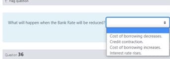 Flag
What will happen when the Bank Rate will be reduced?
Cost of borrowing decreases.
Credit contraction.
Cost of borrowing increases.
Interest rate rises.
Queton 36
