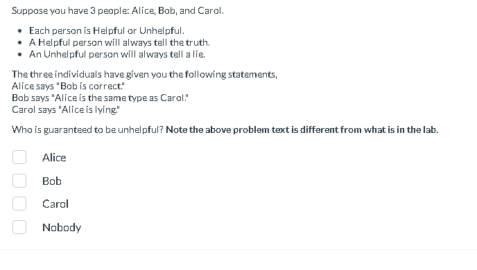 Suppose you have 3 people: Alice, Bob, and Carol.
• Each person is Helpful or Unhelpful.
• A Helpful person will always tell the truth.
• An Unhelpful person will always tell a lie.
The three individuals have given you the following statements,
Alice says "Bob is correct"
Bob says "Alice is the same type as Carol!"
Carol says "Alice is lying"
Who is guaranteed to be unhelpful? Note the above problem text is different from what is in the lab.
Alice
Bob
Carol
Nobody
