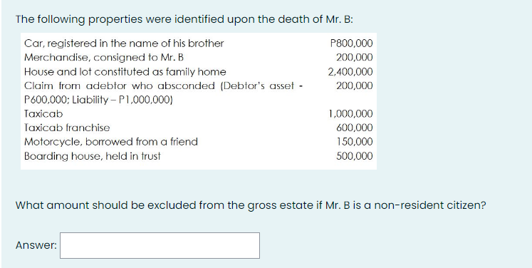 The following properties were identified upon the death of Mr. B:
Car, registered in the name of his brother
P800,000
Merchandise, consigned to Mr. B
200,000
House and lot constituted as family home
2.400,000
Claim from adebtor who absconded (Debtor's asset -
200,000
P600,000; Liability - P1,000,000)
Taxicab
1,000,000
Taxicab franchise
600,000
Motorcycle, borowed from a friend
150,000
Boarding house, held in trust
500,000
What amount should be excluded from the gross estate if Mr. B is a non-resident citizen?
Answer:
