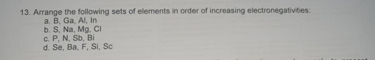 13. Arrange the following sets of elements in order of increasing electronegativities:
a. B, Ga, Al, In
b. S, Na, Mg, CI
c. P, N, Sb, Bi
d. Se, Ba, F, Si, Sc
