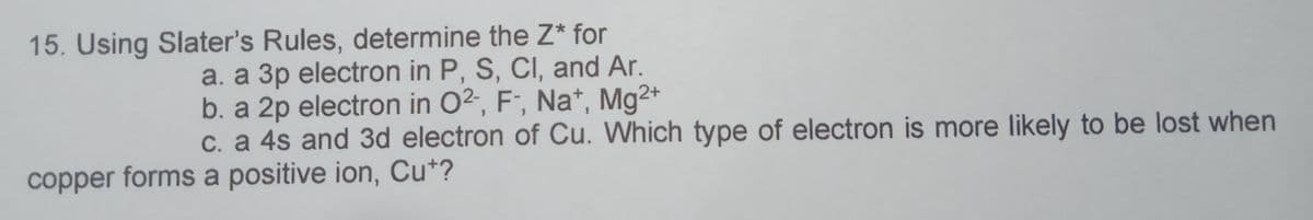 15. Using Slater's Rules, determine the Z* for
a. a 3p electron in P, S, CI, and Ar.
b. a 2p electron in O²-, F", Na*, Mg2+
C. a 4s and 3d electron of Cu. Which type of electron is more likely to be lost when
copper forms a positive ion, Cu*?
