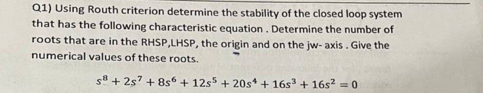 Q1) Using Routh criterion determine the stability of the closed loop system
that has the following characteristic equation. Determine the number of
roots that are in the RHSP,LHSP, the origin and on the jw- axis. Give the
numerical values of these roots.
s8 + 2s' + 8s6 + 12s5 + 20st + 16s3 + 16s2 = 0
%3D
