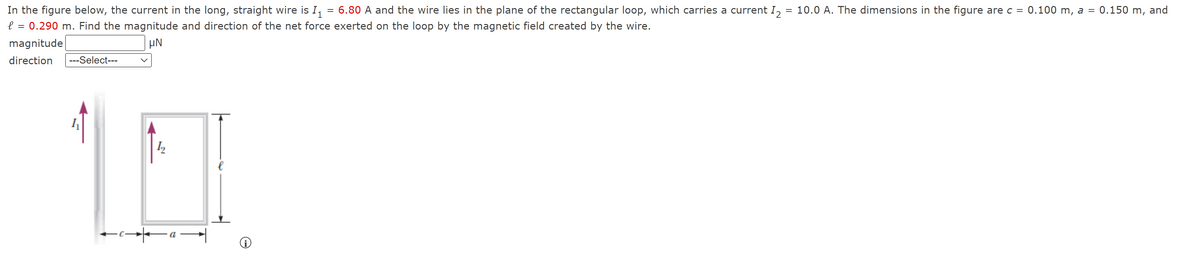 In the figure below, the current in the long, straight wire is I, = 6.80 A and the wire lies in the plane of the rectangular loop, which carries a current I, = 10.0 A. The dimensions in the figure are c = 0.100 m, a = 0.150 m, and
0.290 m. Find the magnitude and direction of the net force exerted on the loop by the magnetic field created by the wire.
magnitude
direction
---Select---
