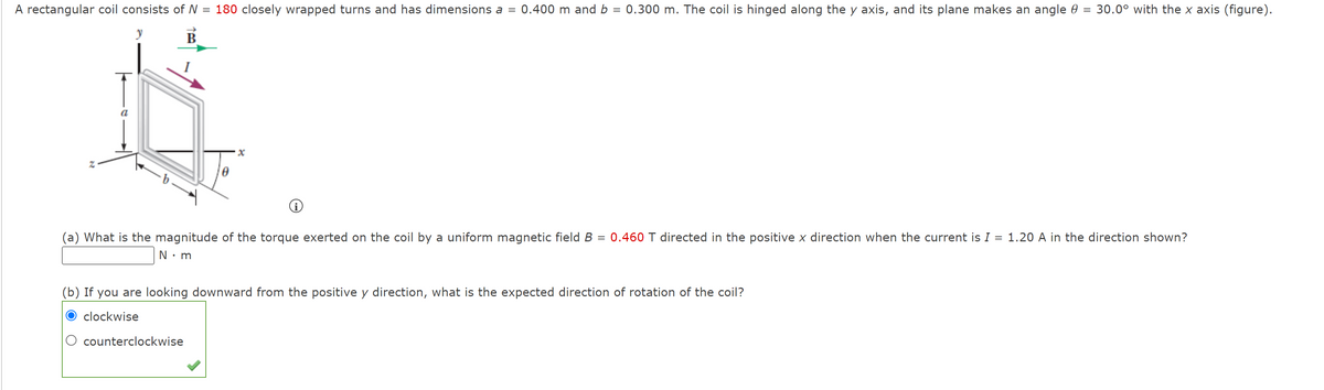 A rectangular coil consists of N = 180 closely wrapped turns and has dimensions a = 0.400 m and b = 0.300 m. The coil is hinged along the y axis, and its plane makes an angle 0 = 30.0° with the x axis (figure).
%3D
B
(a) What is the magnitude of the torque exerted on the coil by a uniform magnetic field B = 0.460 T directed in the positive x direction when the current is I = 1.20 A in the direction shown?
%3D
N•m
(b) If you are looking downward from the positive y direction, what is the expected direction of rotation of the coil?
clockwise
counterclockwise
