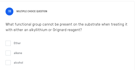 MULTIPLE CHOICE QUESTION
What functional group cannot be present on the substrate when treating it
with either an alkyllithium or Grignard reagent?
Ether
alkene
alcohol
III
