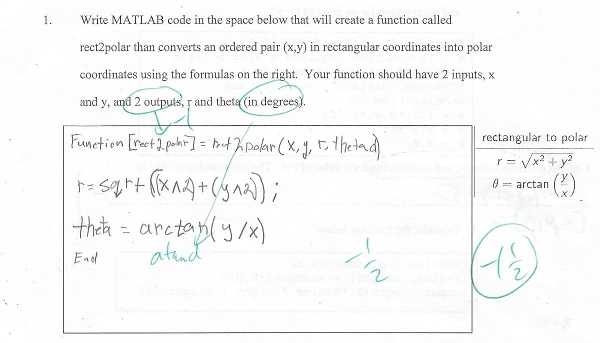 1.
Write MATLAB code in the space below that will create a function called
rect2polar than converts an ordered pair (x,y) in rectangular coordinates into polar
coordinates using the formulas on the right. Your function should have 2 inputs, x
and y, and 2 outputs, r and theta (in degrees).
IT
Function [rect 2 polar] = "tect 2 polar (x, y, to the tad)
+= sqrt ([(x^2)+(5^2));
theta - arctan(y/x)
End
atand
in
rectangular to polar
+ y²
(3)
0
-
x²
arctan
1½
2