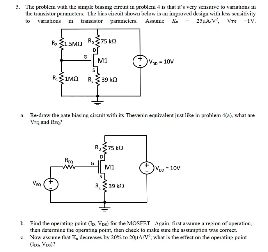 5. The problem with the simple biasing circuit in problem 4 is that it's very sensitive to variations in
the transistor parameters. The bias circuit shown below is an improved design with less sensitivity
to variations in transistor parameters. Assume Kn = 25μA/V², VTN =1V.
R2 31.5ΜΩ
VEQ
C.
G
Ro 375 ΚΩ
REQ
R, 31ΜΩ R, 3 39 ΚΩ
M1
a. Re-draw the gate biasing circuit with its Thevenin equivalent just like in problem 4(a), what are
VEQ and REQ?
G
Ro 375 ΚΩ
S
R₂
M1
+
39 ΚΩ
VDD = 10V
+
VDD
= 10V
b. Find the operating point (ID, Vòs) for the MOSFET. Again, first assume a region of operation,
then determine the operating point, then check to make sure the assumption was correct.
Now assume that K₁ decreases by 20% to 20µA/V², what is the effect on the operating point
(IDS, VDS)?