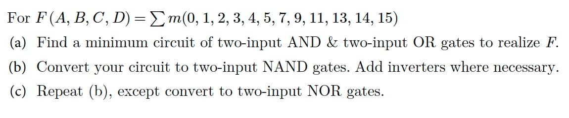 For F (A, B, C, D) = Σm(0, 1, 2, 3, 4, 5, 7, 9, 11, 13, 14, 15)
(a) Find a minimum circuit of two-input AND & two-input OR gates to realize F.
(b) Convert your circuit to two-input NAND gates. Add inverters where necessary.
(c) Repeat (b), except convert to two-input NOR gates.