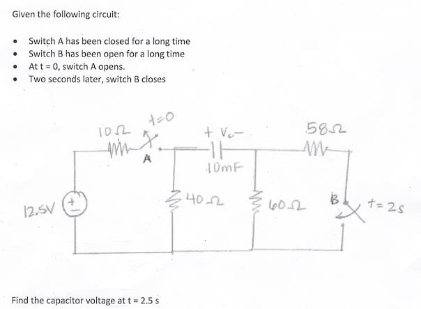 Given the following circuit:
Switch A has been closed for a long time
Switch B has been open for a long time
At t = 0, switch A opens.
Two seconds later, switch B closes
0
•
0
12.5V
1052
+=0
mm J.
A
Find the capacitor voltage at t = 2.5 s
+ V₂-
-11
10mF
.40-2
60.2
5852
B
t=2s