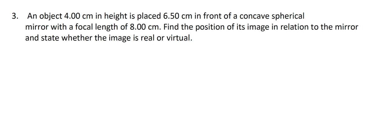 3. An object 4.00 cm in height is placed 6.50 cm in front of a concave spherical
mirror with a focal length of 8.00 cm. Find the position of its image in relation to the mirror
and state whether the image is real or virtual.