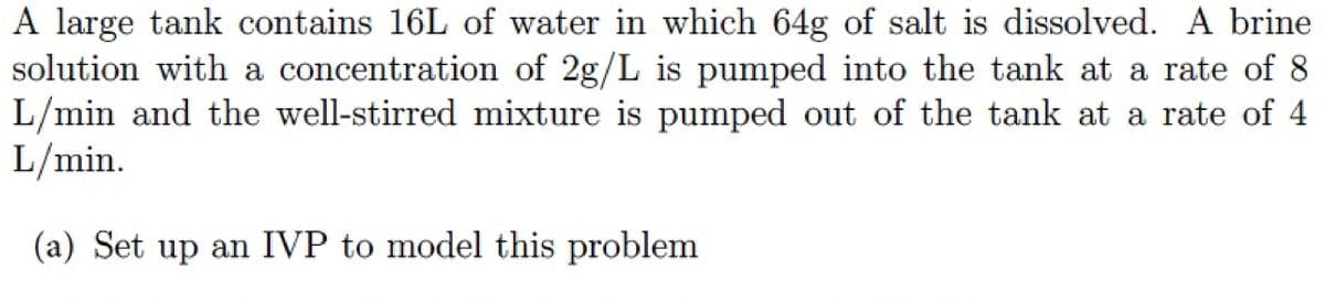 A large tank contains 16L of water in which 64g of salt is dissolved. A brine
solution with a concentration of 2g/L is pumped into the tank at a rate of 8
L/min and the well-stirred mixture is pumped out of the tank at a rate of 4
L/min.
(a) Set up an IVP to model this problem