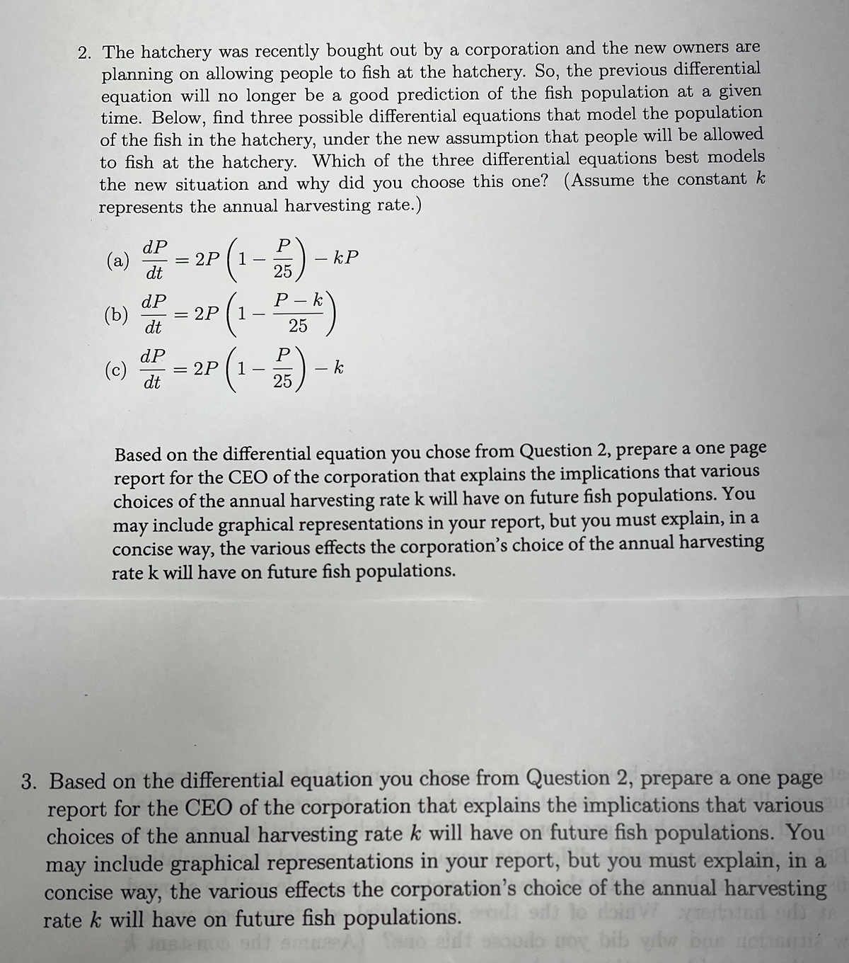 2. The hatchery was recently bought out by a corporation and the new owners are
planning on allowing people to fish at the hatchery. So, the previous differential
equation will no longer be a good prediction of the fish population at a given
time. Below, find three possible differential equations that model the population
of the fish in the hatchery, under the new assumption that people will be allowed
to fish at the hatchery. Which of the three differential equations best models
the new situation and why did you choose this one? (Assume the constant k
represents the annual harvesting rate.)
dP
dt
(a) P(1-25)
(1-P₂5k)
= 2P 1
25
P
2P (1-2 253) -
(b)
(c)
dP
dt
dP
dt
=
=
-
- kP
- k
Based on the differential equation you chose from Question 2, prepare a one page
report for the CEO of the corporation that explains the implications that various
choices of the annual harvesting rate k will have on future fish populations. You
may include graphical representations in your report, but you must explain, in a
concise way, the various effects the corporation's choice of the annual harvesting
rate k will have on future fish populations.
3. Based on the differential equation you chose from Question 2, prepare a one page
report for the CEO of the corporation that explains the implications that various
choices of the annual harvesting rate k will have on future fish populations. You
may include graphical representations in your report, but you must explain, in a
concise way, the various effects the corporation's choice of the annual harvesting
V tored odi
rate k will have on future fish populations.
bib ybw bus
jasleno od
Sago aldi