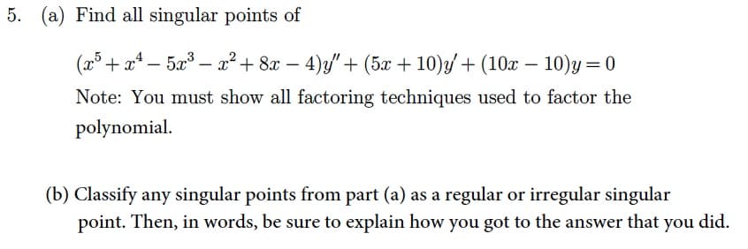 5. (a) Find all singular points of
(x³ + x² - 5x³ - x² + 8x - 4)y"' + (5x + 10)y' + (10x − 10)y=0
Note: You must show all factoring techniques used to factor the
polynomial.
(b) Classify any singular points from part (a) as a regular or irregular singular
point. Then, in words, be sure to explain how you got to the answer that you did.