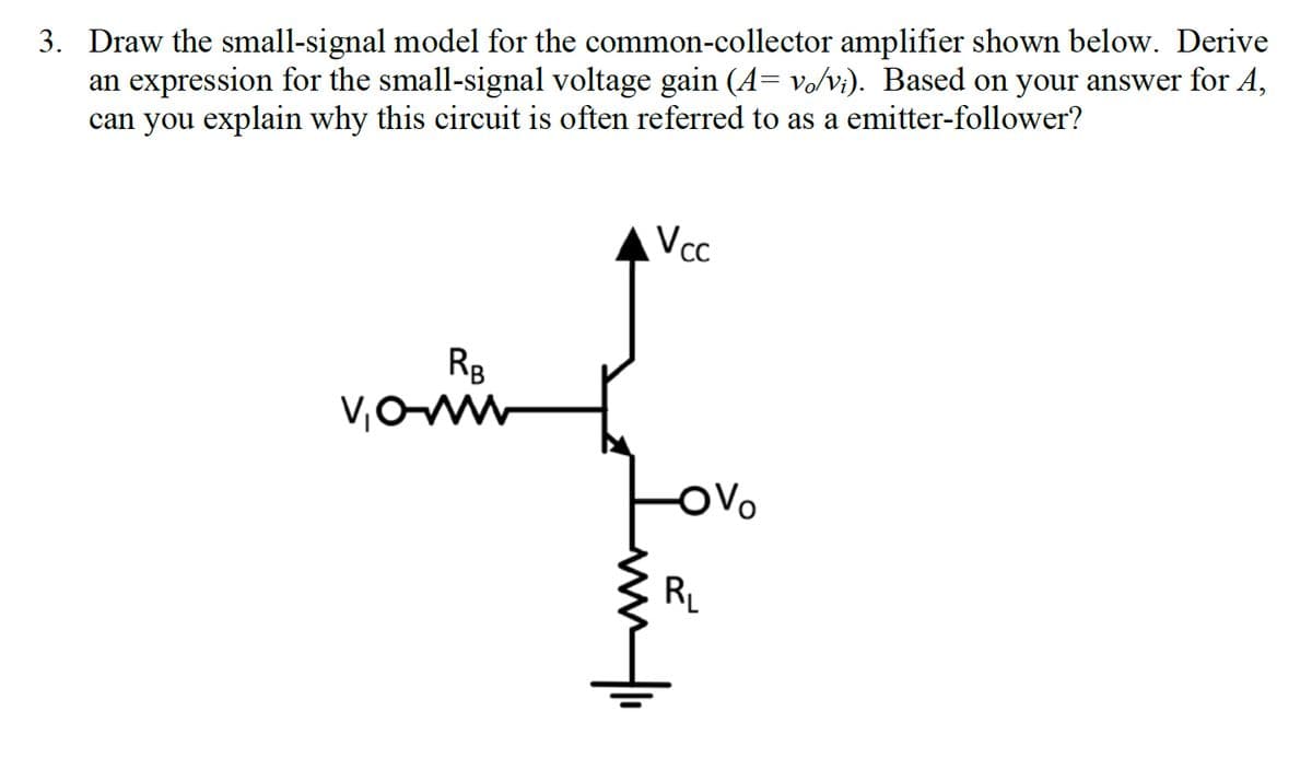 3. Draw the small-signal model for the common-collector amplifier shown below. Derive
an expression for the small-signal voltage gain (A= vo/vi). Based on your answer for A,
can you explain why this circuit is often referred to as a emitter-follower?
RB
V₁0-ww
Vcc
-OV
R₁