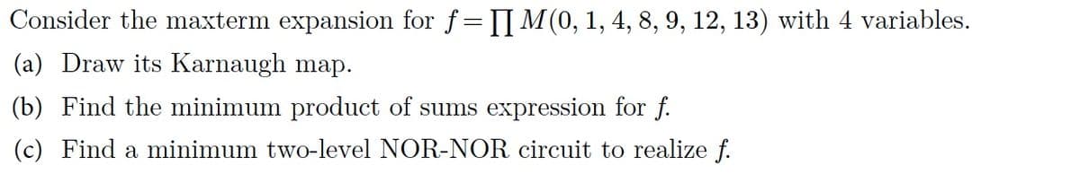 Consider the maxterm expansion for f= M(0, 1, 4, 8, 9, 12, 13) with 4 variables.
(a) Draw its Karnaugh map.
(b) Find the minimum product of sums expression for f.
(c) Find a minimum two-level NOR-NOR circuit to realize f.