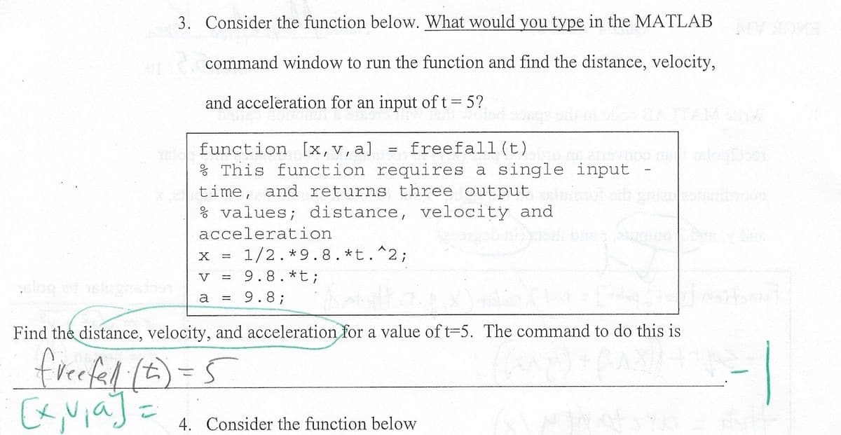 3. Consider the function below. What would you type in the MATLAB
or command window to run the function and find the distance, velocity,
and acceleration for an input of t=5?
function [x,v,a] freefall (t)
% This function requires a single input
time, and returns three output
% values; distance, velocity and
acceleration
X
V
a =
1/2.*9.8.*t.^2;
9.8. *t;
9.8;
Find the distance, velocity, and acceleration for a value of t=5. The command to do this is
freefal (t) = 5
Ex, via] =
4. Consider the function below