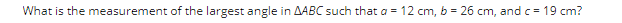 What is the measurement of the largest angle in AABC such that a = 12 cm, b = 26 cm, and c = 19 cm?