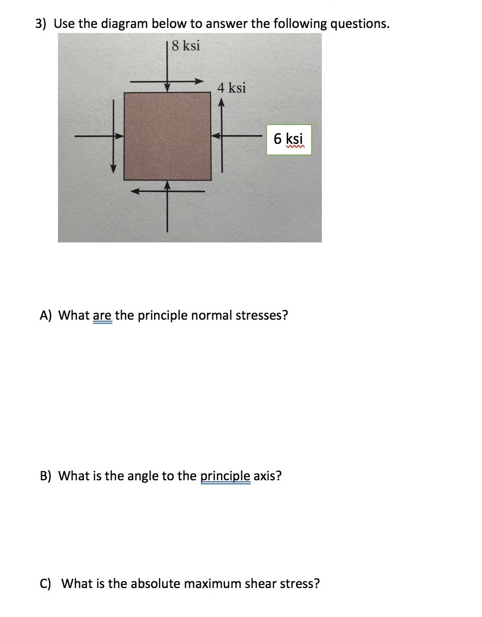 3) Use the diagram below to answer the following questions.
18 ksi
4 ksi
6 ksi
A) What are the principle normal stresses?
B) What is the angle to the principle axis?
C) What is the absolute maximum shear stress?
