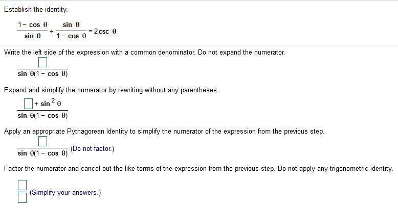 Establish the identity.
1- cos e
sin 0
= 2 csc 0
sin 0
1- cos
Write the left side of the expression with a common denominator. Do not expand the numerator.
sin 0(1 - cos 0)
COS
Expand and simplify the numerator by rewriting without any parentheses.
|+ sin ? e
sin 0(1 - cos 0)
Apply an appropriate Pythagorean ldentity to simplify the numerator of the expression from the previous step.
(Do not factor.)
sin 0(1 - cos 0)
Factor the numerator and cancel out the like terms of the expression from the previous step. Do not apply any trigonometric identity.
(Simplify your answers.)
