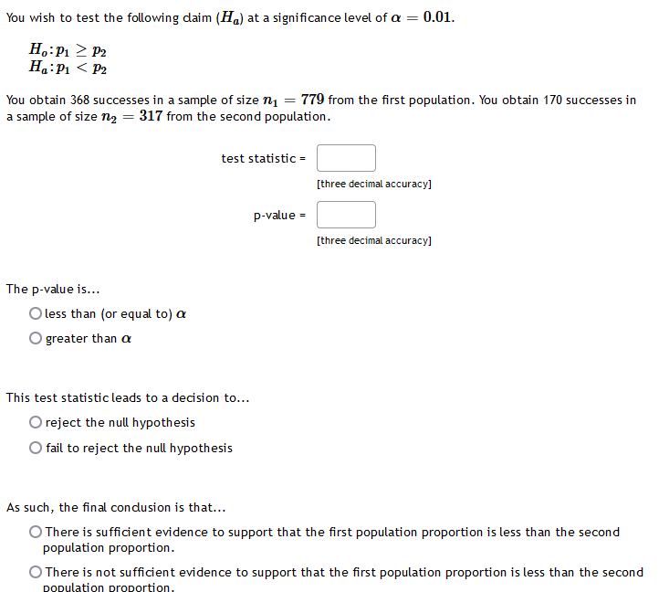 You wish to test the following daim (Ha) at a significance level of a = 0.01.
H.:P1 2 P2
Ha:P1 < P2
You obtain 368 successes in a sample of size n1 = 779 from the first population. You obtain 170 successes in
a sample of size n2 = 317 from the second population.
test statistic =
[three decimal accuracy]
p-value =
[three decimal accuracy]
The p-value is...
O less than (or equal to) a
O greater than a
This test statistic leads to a decision to...
O reject the null hypothesis
O fail to reject the null hypothesis
As such, the final condusion is that...
O There is sufficient evidence to support that the first population proportion is less than the second
population proportion.
O There is not sufficient evidence to support that the first population proportion is less than the second
DOpulation proportion.
