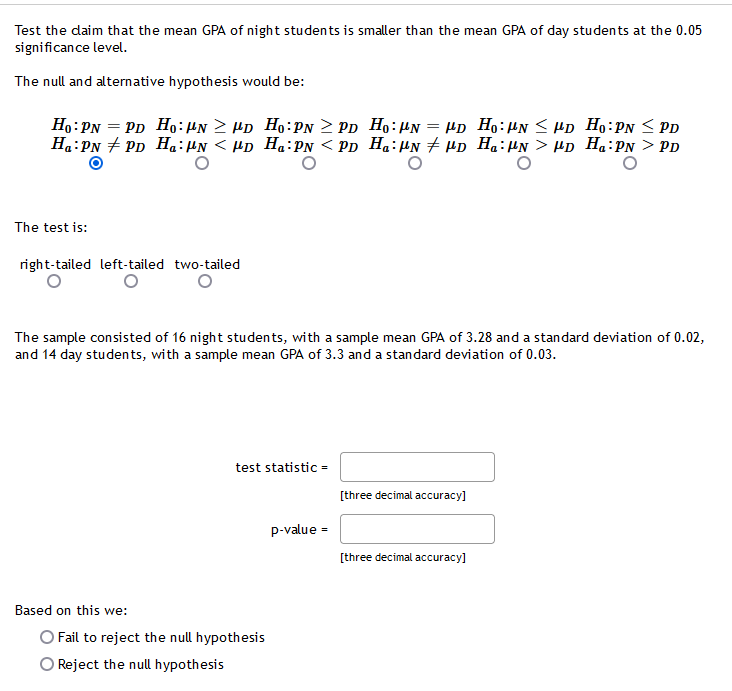 Test the daim that the mean GPA of night students is smaller than the mean GPA of day students at the 0.05
significance level.
The null and alternative hypothesis would be:
Ho:PN = PD Ho:HN > Hp Ho:PN > PD Ho:HN = HD Ho:HN < Hp Ho:PN < PD
Ha:PN + PD H.:µN < HD Ha:PN < Pp Ha:µN + HD Ha:µN > µp Ha:PN > PD
The test is:
right-tailed left-tailed two-tailed
The sample consisted of 16 night students, with a sample mean GPA of 3.28 and a standard deviation of 0.02,
and 14 day students, with a sample mean GPA of 3.3 and a standard deviation of 0.03.
test statistic =
[three decimal accuracy]
p-value =
[three decimal accuracy]
Based on this we:
O Fail to reject the null hypothesis
O Reject the null hypothesis
