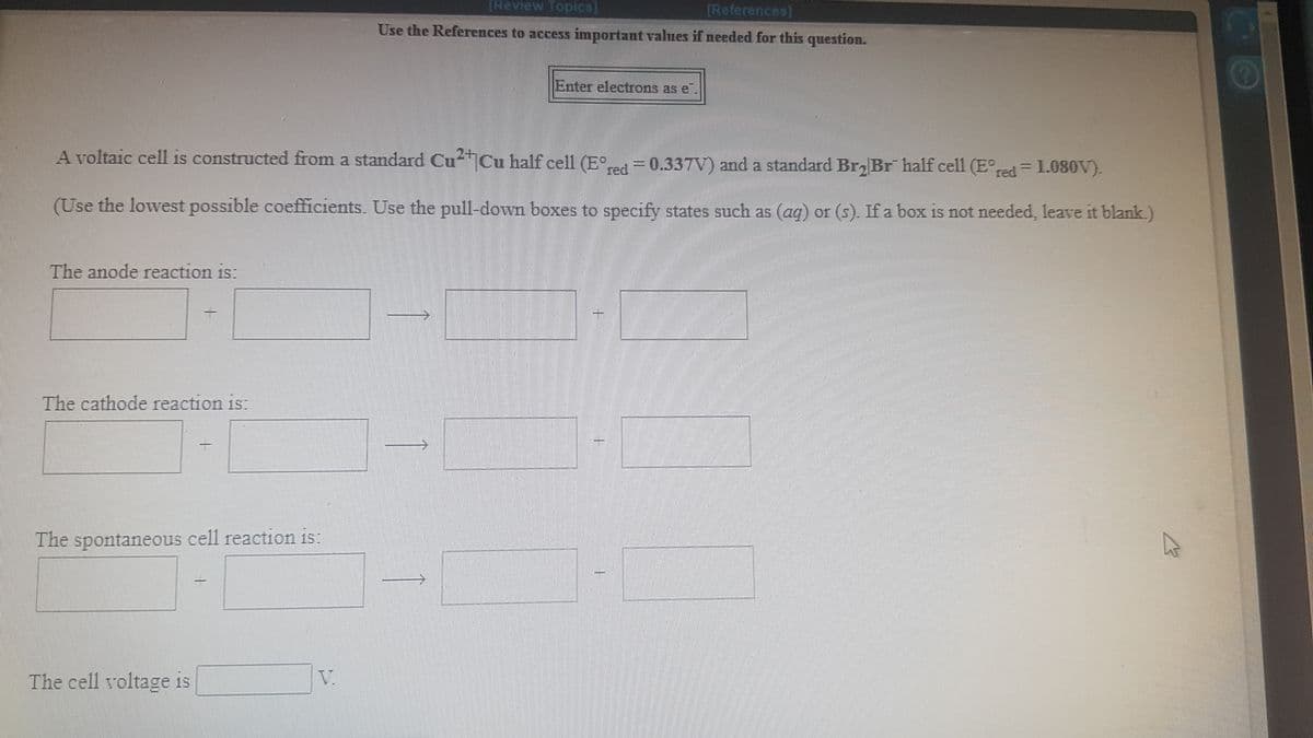 (Review Topics]
[References)
Use the References to access important values if needed for this question.
Enter electrons as e
A voltaic cell is constructed from a standard Cu Cu half cell (E
red
= 0.337V) and a standard Br Br half cell (E°red = 1.080V).
(Use the lowest possible coefficients. Use the pull-down boxes to specify states such as (ag) or (s). If a box is not needed, leave it blank.)
The anode reaction is:
一
The cathode reaction is:
The spontaneous cell reaction is:
The cell voltage is
V.
