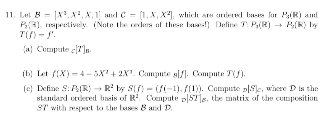 11. Let B = [X³, X², X, 1] and C
=
[1, X, X²], which are ordered bases for P3(R) and
P₂ (R), respectively. (Note the orders of these bases!) Define T: P3(R) → P₂ (R) by
T(f) = f'.
(a) Compute c[T]B.
(b) Let f(X) = 4-5X²+2X³. Compute B[f]. Compute T(f).
(c) Define S: P₂ (R) → R² by S(f) = (f(-1), f(1)). Compute D[S]c, where D is the
standard ordered basis of R2. Compute D[ST]3, the matrix of the composition
ST with respect to the bases B and D.