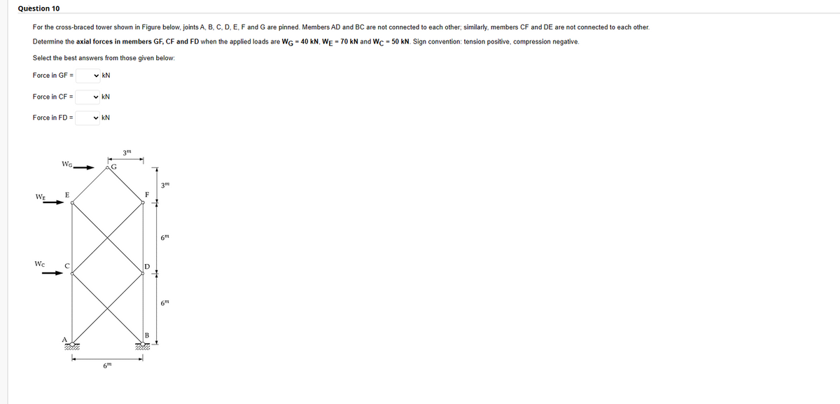 Question 10
For the cross-braced tower shown in Figure below, joints A, B, C, D, E, F and G are pinned. Members AD and BC are not connected to each other; similarly, members CF and DE are not connected to each other.
Determine the axial forces in members GF, CF and FD when the applied loads are WG = 40 kN, WE = 70 kN and Wc = 50 kN. Sign convention: tension positive, compression negative.
Select the best answers from those given below:
Force in GF =
Force in CF =
Force in FD =
WE
We
WG.
E
40002.
✓kN
✓ KN
✓ KN
G
6⁰
3m
F
B
3m
m
6m