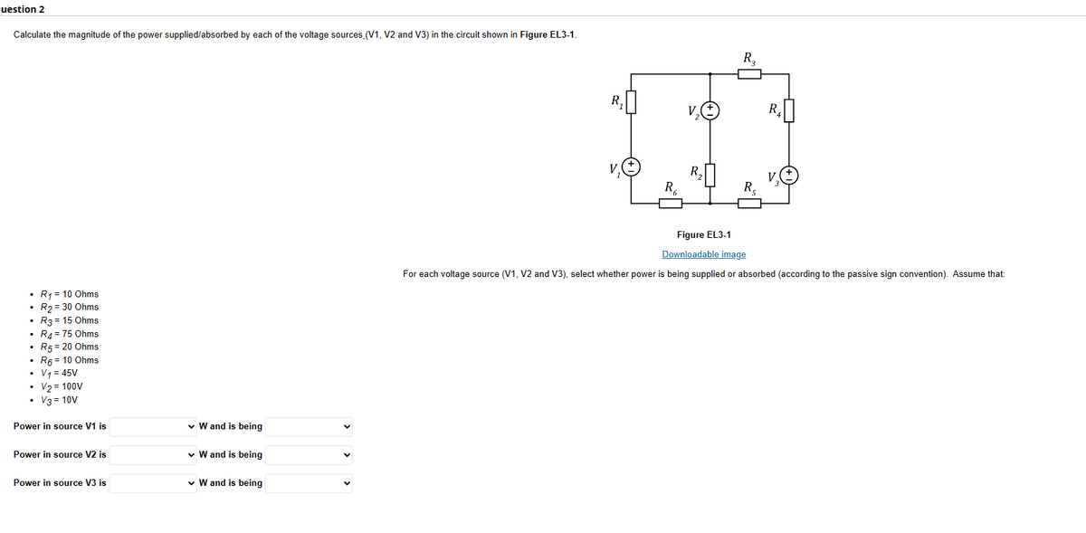 uestion 2
Calculate the magnitude of the power supplied/absorbed by each of the voltage sources (V1, V2 and V3) in the circuit shown in Figure EL3-1.
R₁ = 10 Ohms
.
• R₂ = 30 Ohms
.
R3= 15 Ohms
R4 = 75 Ohms
• R5 = 20 Ohms
.
.
•
R6 = 10 Ohms
• V₁ = 45V
•
V₂ = 100V
• V3 = 10V
Power in source V1 is
Power in source V2 is
Power in source V3 is
✓ W and is being
✓ W and is being
✓ W and is being
R₁
V₁
Ro
V₂
2
R₂
R₂
R₂
3
R₂
Figure EL3-1
Downloadable image
For each voltage source (V1, V2 and V3), select whether power is being supplied or absorbed (according to the passive sign convention). Assume that: