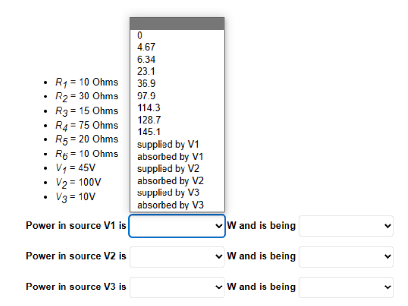 ●
.
.
R₁ = 10 Ohms
R₂ = 30 Ohms
.
R3 = 15 Ohms
R4 = 75 Ohms
R5 = 20 Ohms
R6 = 10 Ohms
V₁ = 45V
V₂ = 100V
V3 = 10V
Power in source V1 is
Power in source V2 is
Power in source V3 is
0
4.67
6.34
23.1
36.9
97.9
114.3
128.7
145.1
supplied by V1
absorbed by V1
supplied by V2
absorbed by V2
supplied by V3
absorbed by V3
✓W and is being
✓ W and is being
✓ W and is being