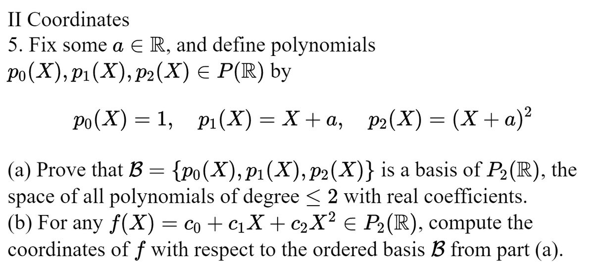 II Coordinates
5. Fix some a € R, and define polynomials
Po(X), p1 (X), p2(X) = P(R) by
Po(X) = 1, p₁(X)=X+a, _p2(X) = (X + a)²
(a) Prove that B = {Po(X), P₁(X), p2(X)} is a basis of P₂ (R), the
space of all polynomials of degree < 2 with real coefficients.
(b) For any f(X) = co + C₁X + c₂X² = P₂ (R), compute the
coordinates off with respect to the ordered basis B from part (a).