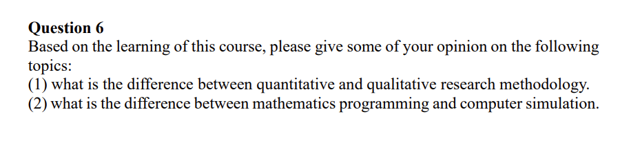 Question 6
Based on the learning of this course, please give some of your opinion on the following
topics:
(1) what is the difference between quantitative and qualitative research methodology.
(2) what is the difference between mathematics programming and computer simulation.