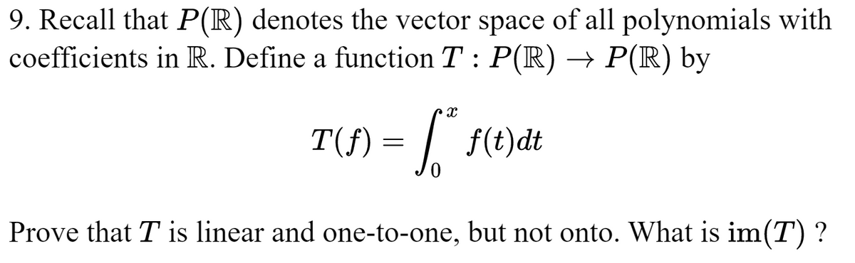 9. Recall that P(R) denotes the vector space of all polynomials with
coefficients in R. Define a function T : P(R) → P(R) by
X
T(S) = ²* 1(1) dt
Prove that T is linear and one-to-one, but not onto. What is im(T)?