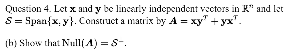 Question 4. Let x and y be linearly independent vectors in R" and let
S = Span{x,y}. Construct a matrix by A = xyª + yx¹.
(b) Show that Null(A) = S+.