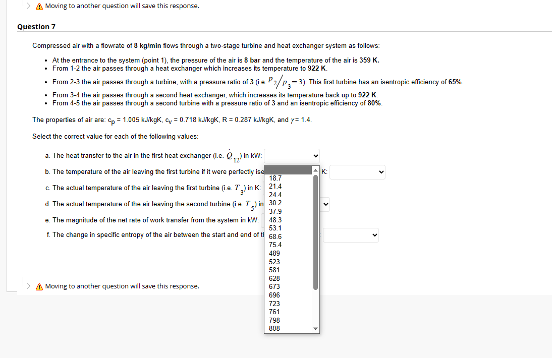 ... Moving to another question will save this response.
Question 7
Compressed air with a flowrate of 8 kg/min flows through a two-stage turbine and heat exchanger system as follows:
• At the entrance to the system (point 1), the pressure of the air is 8 bar and the temperature of the air is 359 K.
• From 1-2 the air passes through a heat exchanger which increases its temperature to 922 K.
• From 2-3 the air passes through a turbine, with a pressure ratio of 3 (i.e. P₂/p₂=3). This first turbine has an isentropic efficiency of 65%.
• From 3-4 the air passes through a second heat exchanger, which increases its temperature back up to 922 K.
• From 4-5 the air passes through a second turbine with a pressure ratio of 3 and an isentropic efficiency of 80%.
The properties of air are: cp = 1.005 kJ/kgk, cv = 0.718 kJ/kgK, R = 0.287 kJ/kgK, and y= 1.4.
Select the correct value for each of the following values:
₂)
a. The heat transfer to the air in the first heat exchanger (i.e. ₁) i
in kW:
b. The temperature of the air leaving the first turbine if it were perfectly ise
c. The actual temperature of the air leaving the first turbine (i.e. T) in K:
d. The actual temperature of the air leaving the second turbine (i.e. T) in
24.4
30.2
37.9
48.3
e. The magnitude of the net rate of work transfer from the system in kW:
f. The change in specific entropy of the air between the start and end of t
53.1
68.6
75.4
489
A Moving to another question will save this response.
18.7
21.4
523
581
628
673
696
723
761
798
808
K: