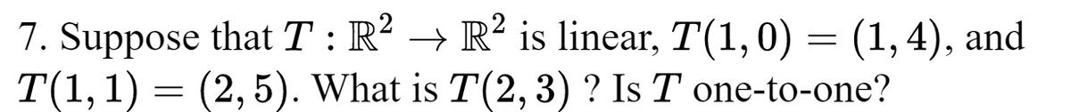 7. Suppose that T : R² → R² is linear, T(1,0) = (1, 4), and
T(1, 1) = (2, 5). What is T(2, 3)? Is T one-to-one?